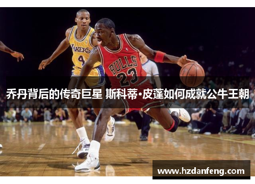 乔丹背后的传奇巨星 斯科蒂·皮蓬如何成就公牛王朝